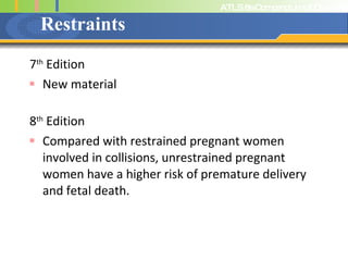Restraints 7 th  Edition New material 8 th  Edition Compared with restrained pregnant women involved in collisions, unrestrained pregnant women have a higher risk of premature delivery and fetal death. 
