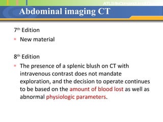 Abdominal imaging CT 7 th  Edition New material 8 th  Edition The presence of a splenic blush on CT with intravenous contrast does not mandate exploration, and the decision to operate continues to be based on the  amount of blood lost  as well as abnormal  physiologic parameters . 