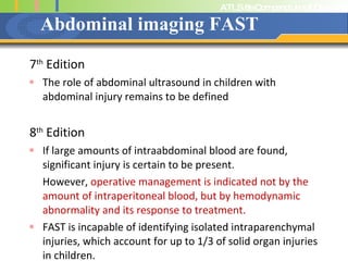 Abdominal imaging FAST 7 th  Edition The role of abdominal ultrasound in children with abdominal injury remains to be defined 8 th  Edition If large amounts of intraabdominal blood are found, significant injury is certain to be present.  However,  operative management is indicated not by the amount of intraperitoneal blood, but by hemodynamic abnormality and its response to treatment. FAST is incapable of identifying isolated intraparenchymal injuries, which account for up to 1/3 of solid organ injuries in children. 