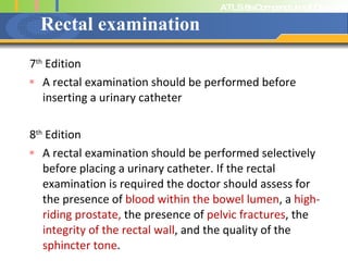 Rectal examination 7 th  Edition A rectal examination should be performed before inserting a urinary catheter 8 th  Edition A rectal examination should be performed selectively before placing a urinary catheter. If the rectal examination is required the doctor should assess for the presence of  blood within the bowel lumen , a  high-riding prostate,  the presence of  pelvic fractures , the  integrity of the rectal wall , and the quality of the  sphincter tone . 