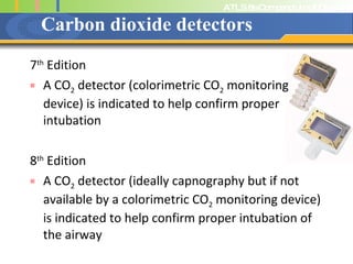 Carbon dioxide detectors 7 th  Edition A CO 2  detector (colorimetric CO 2  monitoring device) is indicated to help confirm proper intubation 8 th  Edition A CO 2  detector (ideally capnography but if not available by a colorimetric CO 2  monitoring device) is indicated to help confirm proper intubation of the airway 