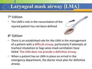Laryngeal mask airway (LMA) 7 th  Edition The LMA’s role in the resuscitation of the  injured patient has not been defined 8 th  Edition There is an established role for the LMA in the management of a patient with a  difficult airway , particularly if attempts at tracheal intubation or bag-valve-mask ventilation have failed.  The LMA does not provide a definitive airway. When a patient has an LMA in place on arrival in the emergency department, the doctor must plan for definitive airway. 