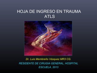 HOJA DE INGRESO EN TRAUMA
           ATLS




    Dr. Luis Membreño Vásquez MR3 CG.
RESIDENTE DE CIRUGIA GENERAL, HOSPITAL
            ESCUELA, 2013
 
