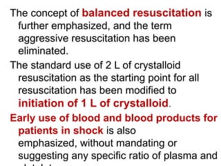 The concept of balanced resuscitation is
further emphasized, and the term
aggressive resuscitation has been
eliminated.
The standard use of 2 L of crystalloid
resuscitation as the starting point for all
resuscitation has been modified to
initiation of 1 L of crystalloid.
Early use of blood and blood products for
patients in shock is also
emphasized, without mandating or
suggesting any specific ratio of plasma and
 