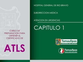 HOSPITAL GENERAL DE RIO BRAVO


                   SUBDIRECCION MEDICA


                   ATENCION EN URGENCIAS




    CURSO DE
                   CAPITULO 1
PREPARACION PARA
    OBTENER EL
  CERTIFICADO DE




ATLS
 