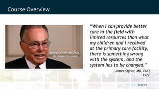 12 of 21
Course Overview
12 of 21
“When I can provide better
care in the field with
limited resources than what
my children and I received
at the primary care facility,
there is something wrong
with the system, and the
system has to be changed.”
James Styner, MD, FACS
1977
 