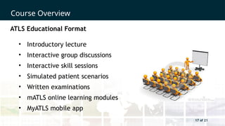 17 of 21
Course Overview
17 of 21
ATLS Educational Format
• Introductory lecture
• Interactive group discussions
• Interactive skill sessions
• Simulated patient scenarios
• Written examinations
• mATLS online learning modules
• MyATLS mobile app
 