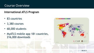 18 of 21
Course Overview
18 of 21
International ATLS Program
• 83 countries
• 3,380 courses
• 68,000 students
• MyATLS mobile app 181 countries,
216,000 downloads
 