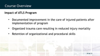 19 of 21
Course Overview
19 of 21
Impact of ATLS Program
• Documented improvement in the care of injured patients after
implementation of program
• Organized trauma care resulting in reduced injury mortality
• Retention of organizational and procedural skills
 
