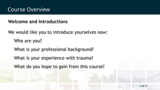 3 of 21
Course Overview
3 of 21
Welcome and Introductions
We would like you to introduce yourselves now:
Who are you?
What is your professional background?
What is your experience with trauma?
What do you hope to gain from this course?
 