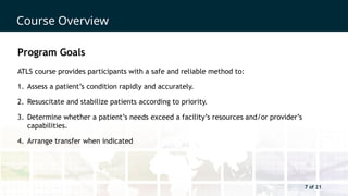 7 of 21
Course Overview
7 of 21
Program Goals
ATLS course provides participants with a safe and reliable method to:
1. Assess a patient’s condition rapidly and accurately.
2. Resuscitate and stabilize patients according to priority.
3. Determine whether a patient’s needs exceed a facility’s resources and/or provider’s
capabilities.
4. Arrange transfer when indicated
 