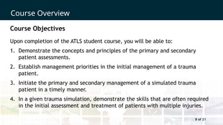 8 of 21
Course Overview
8 of 21
Course Objectives
Upon completion of the ATLS student course, you will be able to:
1. Demonstrate the concepts and principles of the primary and secondary
patient assessments.
2. Establish management priorities in the initial management of a trauma
patient.
3. Initiate the primary and secondary management of a simulated trauma
patient in a timely manner.
4. In a given trauma simulation, demonstrate the skills that are often required
in the initial assessment and treatment of patients with multiple injuries.
 