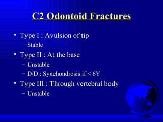 C2 Odontoid Fractures Type I : Avulsion of tip Stable Type II : At the base Unstable D/D : Synchondrosis if < 6Y Type III : Through vertebral body Unstable 