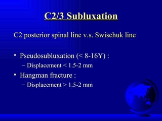 C2/3 Subluxation C2 posterior spinal line v.s. Swischuk line Pseudosubluxation (< 8-16Y) : Displacement < 1.5-2 mm Hangman fracture : Displacement > 1.5-2 mm 
