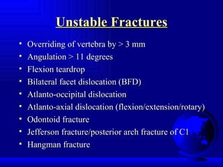 Unstable Fractures Overriding of vertebra by > 3 mm Angulation > 11 degrees Flexion teardrop  Bilateral facet dislocation (BFD) Atlanto-occipital dislocation Atlanto-axial dislocation (flexion/extension/rotary) Odontoid fracture Jefferson fracture/posterior arch fracture of C1 Hangman fracture 