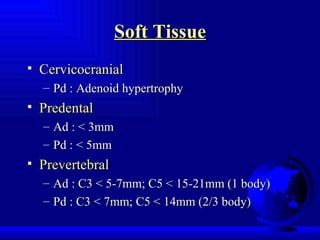 Soft Tissue Cervicocranial Pd : Adenoid hypertrophy Predental Ad : < 3mm Pd : < 5mm Prevertebral Ad : C3 < 5-7mm; C5 < 15-21mm (1 body) Pd : C3 < 7mm; C5 < 14mm (2/3 body) 