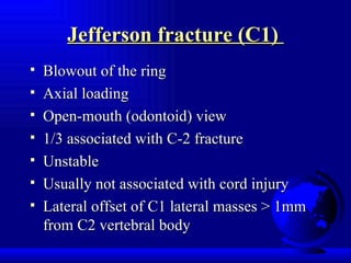 Jefferson fracture (C1)  Blowout of the ring  Axial loading Open-mouth (odontoid) view 1/3 associated with C-2 fracture Unstable Usually not associated with cord injury Lateral offset of C1 lateral masses > 1mm from C2 vertebral body 