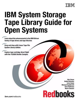 Front cover


IBM System Storage
Tape Library Guide for
Open Systems
Learn about the enhancements to the IBM Ultrium
family of tape drives and tape libraries

Drag and drop with Linear Tape File
System Library Edition

Explore tape cartridge direct flight
with the TS3500 Shuttle Complex




                                                                  Alex Osuna
                                                             Bobby Bohuslav
                                                                 Larry Coyne
                                                         Michael Engelbrecht
                                                             Chris Hoffmann
                                                              Mauro Silvestri




ibm.com/redbooks
 