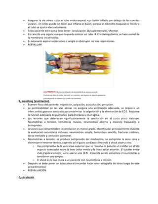 • Asegurar	la	vía	aérea:	colocar	tubo	endotraqueal,	con	balón	inflado	por	debajo	de	las	cuerdas	
vocales.		En	niños	puede	no	tener	que	inflarse	el	balón,	porque	el	diámetro	traqueal	es	menor	y	
el	tubo	se	ajusta	adecuadamente.	
• Todo	paciente	en	trauma	debe	tener:	canalización,	O2	suplementario,	Monitor.		
• En	caso	de	una	urgencia	o	que	no	pueda	colocar	un	tubo	à	Cricolaringotomía,	se	hace	a	nivel	de	
la	membrana	cricotiroidea.	
• Es	necesario	aspirar	secreciones	o	sangre	si	obstruyen	las	vías	respiratorias.	
• REEVALUAR		
	
B,	breathing	(Ventilación).	
• Examen	físico	del	paciente:	inspección,	palpación,	auscultación,	percusión.	
• La	 permeabilidad	 de	 las	 vías	 aéreas	 no	 asegura	 una	 ventilación	 adecuada,	 se	 requiere	 un	
intercambio	gaseoso	adecuado	para	maximizar	la	oxigenación	y	la	eliminación	de	CO2.		Requiere	
la	función	adecuada	de	pulmones,	pared	torácica	y	diafragma.	
• Las	 lesiones	 que	 deterioran	 significativamente	 la	 ventilación	 en	 el	 corto	 plazo	 incluyen:	
Neumotórax	 a	 tensión,	 hemotórax	 masivo,	 neumotórax	 abierto	 y	 lesiones	 traqueales	 o	
bronquiales.	
• Lesiones	que	comprometen	la	ventilación	en	menor	grado,	identificadas	principalmente	durante	
la	evaluación	secundaria	incluyen:	neumotórax	simple,	hemotórax	sencillo,	fracturas	costales,	
tórax	inestable	y	contusión	pulmonar.	
• Neumotórax	 a	 tensión:	 se	 produce	 compresión	 del	 mediastino,	 se	 comprime	 la	 vena	 cava	 y	
disminuye	el	retorno	venoso,	cayendo	así	el	gasto	cardíaco	y	llevando	a	shock	obstructivo.	
o Hay	compresión	de	la	vena	cava	superior	que	se	resuelve	al	ponerle	un	catéter	en	el	5to	
espacio	intercostal	entre	la	línea	axilar	media	y	la	línea	axilar	anterior.		El	catéter	entre	
más	grande	es	mejor,	suele	usarse	uno	14	Fr.		Con	esta	acción	volvemos	el	neumotórax	a	
tensión	en	uno	simple.		
o El	shock	es	lo	que	mata	a	un	paciente	con	neumotórax	a	tensión.	
• Después	se	debe	poner	un	tubo	pleural	(recordar	hacer	una	radiografía	de	tórax	luego	de	este	
procedimiento)	
• REEVALUACIÓN.			
	
C,	circulación	
	
 