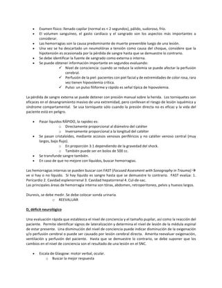 • Examen	físico:	llenado	capilar	(normal	es	<	2	segundos),	pálido,	sudoroso,	frío.		
• El	 volumen	 sanguíneo,	 el	 gasto	 cardíaco	 y	 el	 sangrado	 son	 los	 aspectos	 más	 importantes	 a	
considerar.	
• Las	hemorragias	son	la	causa	predominante	de	muerte	prevenible	luego	de	una	lesión.	
• Una	vez	se	ha	descartado	un	neumotórax	a	tensión	como	causa	del	choque,	considere	que	la	
hipotensión	es	ocasionada	por	la	pérdida	de	sangre	hasta	que	se	demuestre	lo	contrario.	
• Se	debe	identificar	la	fuente	de	sangrado	como	externa	o	interna.	
• Se	puede	obtener	información	importante	en	segundos	evaluando:	
ü Nivel	de	consciencia:	cuando	se	reduce	la	volemia	se	puede	afectar	la	perfusión	
cerebral.	
ü Perfusión	de	la	piel:	pacientes	con	piel	facial	y	de	extremidades	de	color	rosa,	rara	
vez	tienen	hipovolemia	crítica.	
ü Pulso:	un	pulso	filiforme	y	rápido	es	señal	típica	de	hipovolemia.	
	
La	pérdida	de	sangre	externa	se	puede	detener	con	presión	manual	sobre	la	herida.		Los	torniquetes	son	
eficaces	en	el	desangramiento	masivo	de	una	extremidad,	pero	conllevan	el	riesgo	de	lesión	isquémica	y	
síndrome	compartamental.		Se	usa	torniquete	sólo	cuando	la	presión	directa	no	es	eficaz	y	la	vida	del	
paciente	está	en	peligro.	
	
• Pasar	líquidos	RÁPIDO,	la	rapidez	es:		
o Directamente	proporcional	al	diámetro	del	catéter		
o Inversamente	proporcional	a	la	longitud	del	catéter	
• Se	pasan	cristaloides,	mediante	accesos	venosos	periféricos	y	no	catéter	venoso	central	(muy	
largos,	bajo	flujo).	
o En	proporción	3:1	dependiendo	de	la	gravedad	del	shock.			
o También	puede	ser	en	bolos	de	500	cc.	
• Se	transfunde	sangre	también.	
• En	caso	de	que	no	mejore	con	líquidos,	buscar	hemorragias.	
	
Las	hemorragias	internas	se	pueden	buscar	con	FAST	(Focused	Assesment	with	Sonography	in	Trauma)	à	
ve	si	hay	o	no	líquido.		Si	hay	líquido	es	sangre	hasta	que	se	demuestre	lo	contrario.		FAST	evalúa:	1.	
Pericardio	2.	Cavidad	esplenorrenal	3.	Cavidad	hepatorrenal	4.	Cul-de-sac.	
Las	principales	áreas	de	hemorragia	interna	son	tórax,	abdomen,	retroperitoneo,	pelvis	y	huesos	largos.			
	
Diuresis,	se	debe	medir.	Se	debe	colocar	sonda	urinaria.	
o REEVALUAR		
	
D,	déficit	neurológico	
	
Una	evaluación	rápida	que	establezca	el	nivel	de	conciencia	y	el	tamaño	pupilar,	así	como	la	reacción	del	
paciente.		Permite	identificar	signos	de	lateralización	y	determina	el	nivel	de	lesión	de	la	médula	espinal	
de	estar	presente.		Una	disminución	del	nivel	de	conciencia	puede	indicar	disminución	de	la	oxigenación	
y/o	perfusión	cerebral	o	puede	ser	causado	por	lesión	cerebral	directa.		Amerita	reevaluar	oxigenación,	
ventilación	y	perfusión	del	paciente.		Hasta	que	se	demuestre	lo	contrario,	se	debe	suponer	que	los	
cambios	en	el	nivel	de	conciencia	son	el	resultado	de	una	lesión	en	el	SNC.			
	
• Escala	de	Glasgow:	motor	verbal,	ocular.		
o Buscar	la	mejor	respuesta	
 