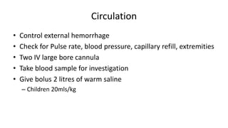 Circulation
• Control external hemorrhage
• Check for Pulse rate, blood pressure, capillary refill, extremities
• Two IV large bore cannula
• Take blood sample for investigation
• Give bolus 2 litres of warm saline
– Children 20mls/kg
 