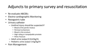 Adjuncts to primary survey and resuscitation
• Re-evaluate ABCDEs
• Electro-cardiographic Monitoring
• Nasogastric tube
• Urinary catheter
– Urethral injury should be suspected if
• Blood at the penile meatus
• Perineal ecchymosis
• Blood in the scrotum
• High riding or nonpalpable prostate
• Pelvic fracture
– Adult urine output 0.5ml/kg/hr
– Pediatric urine output 1mg/kg/hr
• Pain Management
 