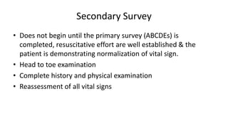 Secondary Survey
• Does not begin until the primary survey (ABCDEs) is
completed, resuscitative effort are well established & the
patient is demonstrating normalization of vital sign.
• Head to toe examination
• Complete history and physical examination
• Reassessment of all vital signs
 