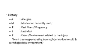 • History
– A : Allergies.
– M : Medication currently used.
– P : Past illness/ Pregnancy.
– L : Last Meal
– E : Events/Environment related to the injury.
*blunt trauma/penetrating trauma/injuries due to cold &
burn/hazardous environment?
 