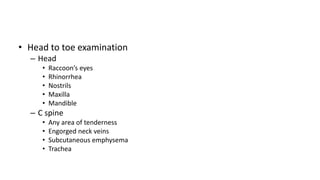 • Head to toe examination
– Head
• Raccoon’s eyes
• Rhinorrhea
• Nostrils
• Maxilla
• Mandible
– C spine
• Any area of tenderness
• Engorged neck veins
• Subcutaneous emphysema
• Trachea
 