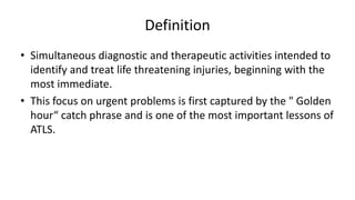 Definition
• Simultaneous diagnostic and therapeutic activities intended to
identify and treat life threatening injuries, beginning with the
most immediate.
• This focus on urgent problems is first captured by the " Golden
hour“ catch phrase and is one of the most important lessons of
ATLS.
 
