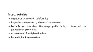 • Musculoskeletal
– Inspection : contusion , deformity
– Palpation : tenderness , abnormal movement
– Pelvic Fx : ecchymosis on iliac wings , pubis , labia, scrotum , pain on
palpation of pelvic ring
– Assessment of peripheral pulses
– Patient’s back examination
 