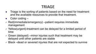TRIAGE
 Triage is the sorting of patients based on the need for treatment
and the available resources to provide that treatment.
 Color coding –
 Red(immediate/emergency) –patient requires immediate
management
 Yellow(urgent)-treatment can be delayed for a limited period of
time
 Green (delayed) –minor injuries such that treatment may be
delayed until other patients are stable
 Black –dead or severed injuries that are not expected to survive
 