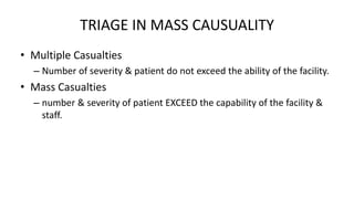TRIAGE IN MASS CAUSUALITY
• Multiple Casualties
– Number of severity & patient do not exceed the ability of the facility.
• Mass Casualties
– number & severity of patient EXCEED the capability of the facility &
staff.
 