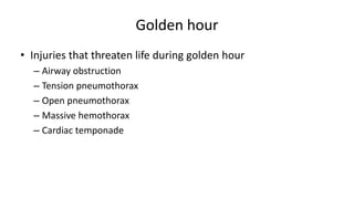 Golden hour
• Injuries that threaten life during golden hour
– Airway obstruction
– Tension pneumothorax
– Open pneumothorax
– Massive hemothorax
– Cardiac temponade
 