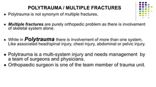  Polytrauma is not synonym of multiple fractures.
 Multiple fractures are purely orthopedic problem as there is involvement
of skeletal system alone.
 While in Polytrauma there is involvement of more than one system,
Like associated head/spinal injury, chest injury, abdominal or pelvic injury.
 Polytrauma is a multi-system injury and needs management by
a team of surgeons and physicians.
 Orthopaedic surgeon is one of the team member of trauma unit.
POLYTRAUMA / MULTIPLE FRACTURES
 