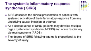 The systemic inflammatory response
syndrome ( SIRS)
 SIRS describes the clinical presentation of patients with
systemic activation of the inflammatory response from any
underlying cause( Infection or trauma)
 As a consequence of SIRS, patients may develop multiple
organ dysfunction syndrome( MODS) and acute respiratory
distress syndrome (ARDS).
 The degree of SIRS following trauma is proportional to the
severity of injury.
 