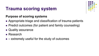 Trauma scoring system
Purpose of scoring systems
 Appropriate triage and classification of trauma patients
 Predict outcomes (for patient and family counseling)
 Quality assurance
 Research
 – extremely useful for the study of outcomes
 