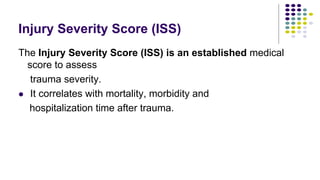 Injury Severity Score (ISS)
The Injury Severity Score (ISS) is an established medical
score to assess
trauma severity.
 It correlates with mortality, morbidity and
hospitalization time after trauma.
 