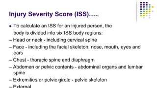 Injury Severity Score (ISS)…..
 To calculate an ISS for an injured person, the
body is divided into six ISS body regions:
– Head or neck - including cervical spine
– Face - including the facial skeleton, nose, mouth, eyes and
ears
– Chest - thoracic spine and diaphragm
– Abdomen or pelvic contents - abdominal organs and lumbar
spine
– Extremities or pelvic girdle - pelvic skeleton
 