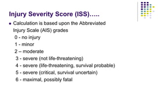 Injury Severity Score (ISS)…..
 Calculation is based upon the Abbreviated
Injury Scale (AIS) grades
0 - no injury
1 - minor
2 – moderate
3 - severe (not life-threatening)
4 - severe (life-threatening, survival probable)
5 - severe (critical, survival uncertain)
6 - maximal, possibly fatal
 
