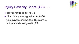Injury Severity Score (ISS)…..
 scores range from 1 to 75
 If an injury is assigned an AIS of 6
(unsurvivable injury), the ISS score is
automatically assigned to 75
 