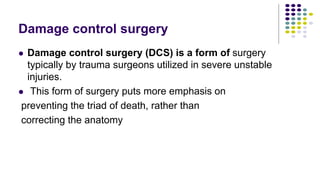 Damage control surgery
 Damage control surgery (DCS) is a form of surgery
typically by trauma surgeons utilized in severe unstable
injuries.
 This form of surgery puts more emphasis on
preventing the triad of death, rather than
correcting the anatomy
 