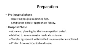 Preparation
• Pre-hospital phase
– Receiving hospital is notified first.
– Send to the closest, appropriate facility.
• Hospital Phase
– Advanced planning for the trauma patient arrival.
– Method to summon extra medical assistance
– Transfer agreement with verified trauma center established.
– Protect from communicable disease.
 
