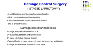 Damage Control Surgery
(“STAGED LAPROTOMY”)
•Arrest bleeding , and the resulting coagulopathy.
• Limit contamination and the sequelae .
•Close the abdomen to limit heat and fluid loss,
and to protect viscera.
Damage control orthopaedics
1st stage temporary stabilisation of #
2nd stage resuscitation and optimisation
3rd stage definitive fracture fixation
•External fixator is most commonly used for temporary stabilisation
•Change to definitive # fixation is done latter
 