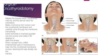 Surgical-
Cricothyroidotomy
Palpate the thyroid notch, cricothyroid
interval, and the sternal notch for
orientation.
Make a transverse skin incision over
the cricothyroid membrane and
carefully incise through the membrane
transversely.
Insert hemostat or tracheal spreader
into the incision and rotate it 90
degrees to
open the airway.
Insert a proper-size, cuffed
endotracheal tube or tracheostomy
tube into the cricothyroid membrane
incision, directing the tube distally into
the
trachea.
 