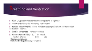 Breathing and Ventilation
 100% Oxygen administration to all trauma patients at high flow
 Identify and manage life threatening problems first
 Tension pneumothorax – needs immediate decompression with needle insertion
or chest tube insertion
 Cardiac temponade – Pericardiocentesis
 Massive hemothorax(>1.5L of blood)
-insertion of chest drain tube
Open pneumothorax
Flail chest with pulmonary contusion
 