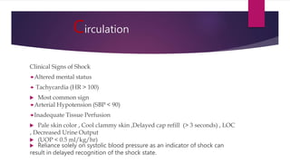 Circulation
Clinical Signs of Shock
Altered mental status
 Tachycardia (HR > 100)
 Most common sign
Arterial Hypotension (SBP < 90)
Inadequate Tissue Perfusion
 Pale skin color , Cool clammy skin ,Delayed cap refill (> 3 seconds) , LOC
, Decreased Urine Output
 (UOP < 0.5 ml/kg/hr)
 Reliance solely on systolic blood pressure as an indicator of shock can
result in delayed recognition of the shock state.
 