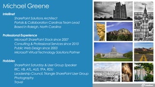 Intellinet
SharePoint Solutions Architect
Portals & Collaboration Carolinas Team Lead
Based in Raleigh, North Carolina
Professional Experience
Microsoft SharePoint Stack since 2007
Consulting & Professional Services since 2010
Public Web Design since 2003
Microsoft Virtual Technology Solutions Partner
Hobbies
SharePoint Saturday & User Group Speaker
RIC, VB, ATL, AUS, TPA, RDU
Leadership Council, Triangle SharePoint User Group
Photography
Travel
Michael Greene
 