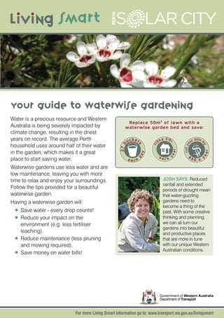 Your Guide to Waterwise Gardening
Water is a precious resource and Western
                                                        Replace 50m2 of lawn with a
Australia is being severely impacted by                waterwise garden bed and save:
climate change, resulting in the driest
years on record. The average Perth                         ucket            0k
                                                                                 g C O2                bill
                                                                                                     ur s b
household uses around half of their water




                                                                                            cut yo
                                                    27 b

                                                               s


                                                                       11




                                                                                                          y
                                                                                      ear
in the garden, which makes it a great




                                                                                                              r
                                                                   y




                                                                                                          ea
                                                               da


                                                                            ea h y              $8
place to start saving water.                               each               c                       8 a y
Waterwise gardens use less water and are
low maintenance, leaving you with more
time to relax and enjoy your surroundings.                                       JOSH SAYS: Reduced
                                                                                 rainfall and extended
Follow the tips provided for a beautiful                                         periods of drought mean
waterwise garden.                                                                that water-guzzling
Having a waterwise garden will:                                                  gardens need to
                                                                                 become a thing of the
 •	 Save water - every drop counts!                                              past. With some creative
 •	 Reduce your impact on the                                                    thinking and planning,
    environment (e.g. less fertiliser                                            we can all turn our
                                                                                 gardens into beautiful
    leaching).                                                                   and productive places
 •	 Reduce maintenance (less pruning                                             that are more in tune
    and mowing required).                                                        with our unique Western
                                                                                 Australian conditions.
 •	 Save money on water bills!




                                                                             Government of Western Australia
                                                                             Department of Transport



                            For more Living Smart information go to: www.transport.wa.gov.au/livingsmart
 