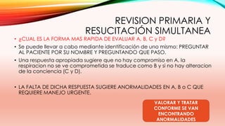 REVISION PRIMARIA Y
RESUCITACIÓN SIMULTANEA
• ¿CUAL ES LA FORMA MAS RAPIDA DE EVALUAR A, B, C y D?
• Se puede llevar a cabo mediante identificación de uno mismo: PREGUNTAR
AL PACIENTE POR SU NOMBRE Y PREGUNTANDO QUE PASO.
• Una respuesta apropiada sugiere que no hay compromiso en A, la
respiracion no se ve comprometida se traduce como B y si no hay alteracion
de la conciencia (C y D).
• LA FALTA DE DICHA RESPUESTA SUGIERE ANORMALIDADES EN A, B o C QUE
REQUIERE MANEJO URGENTE.
VALORAR Y TRATAR
CONFORME SE VAN
ENCONTRANDO
ANORMALIDADES
 